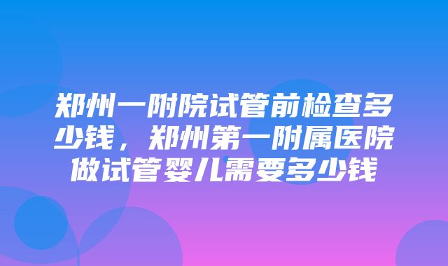 郑州一附院试管前检查多少钱，郑州第一附属医院做试管婴儿需要多少钱