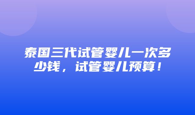 泰国三代试管婴儿一次多少钱，试管婴儿预算！