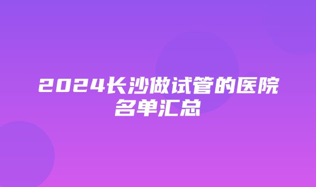 2024长沙做试管的医院名单汇总