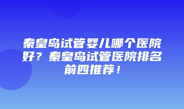 秦皇岛试管婴儿哪个医院好？秦皇岛试管医院排名前四推荐！