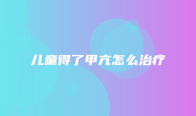 儿童得了甲亢怎么治疗