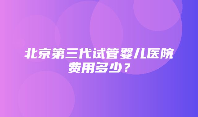 北京第三代试管婴儿医院费用多少？