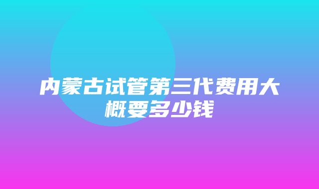 内蒙古试管第三代费用大概要多少钱