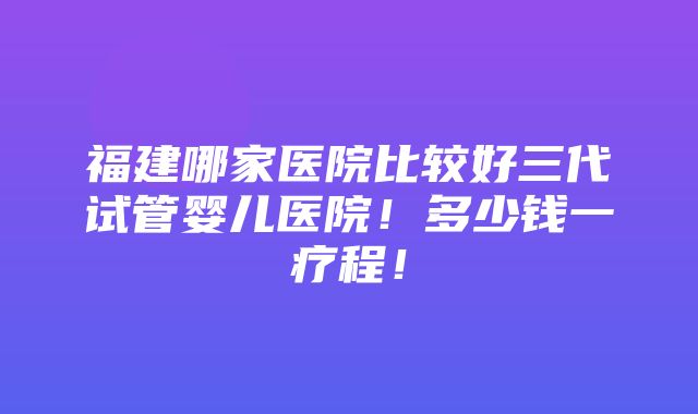 福建哪家医院比较好三代试管婴儿医院！多少钱一疗程！