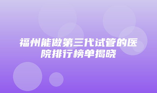 福州能做第三代试管的医院排行榜单揭晓