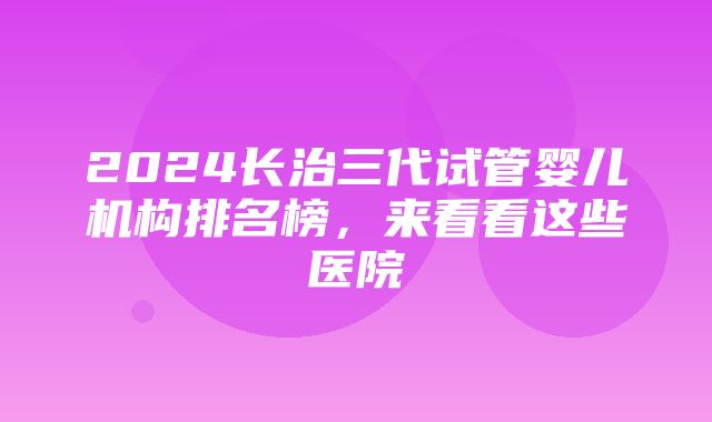 2024长治三代试管婴儿机构排名榜，来看看这些医院