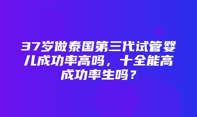 37岁做泰国第三代试管婴儿成功率高吗，十全能高成功率生吗？