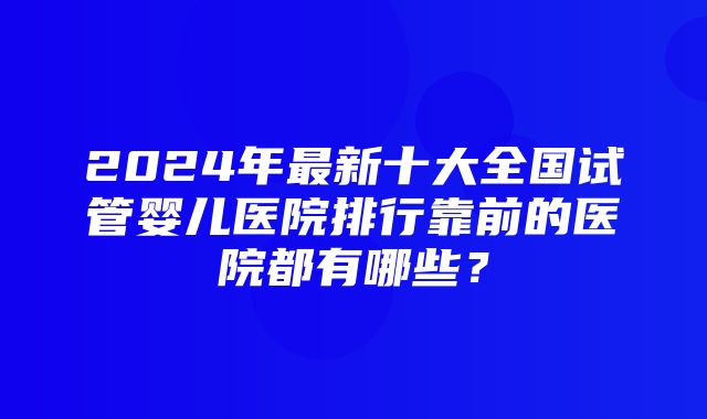 2024年最新十大全国试管婴儿医院排行靠前的医院都有哪些？