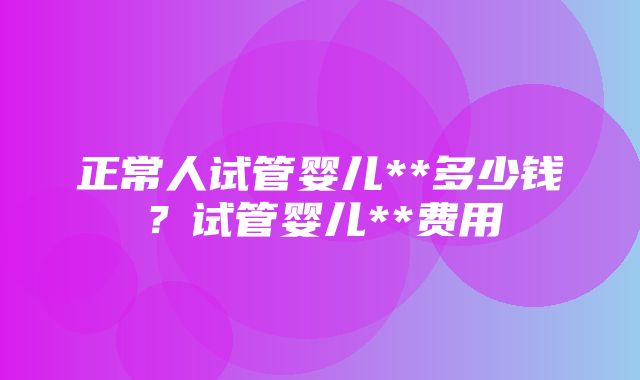 正常人试管婴儿**多少钱？试管婴儿**费用