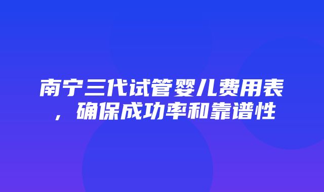 南宁三代试管婴儿费用表，确保成功率和靠谱性