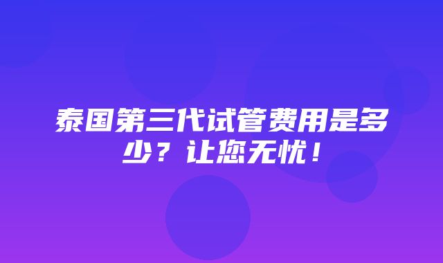 泰国第三代试管费用是多少？让您无忧！