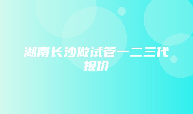 湖南长沙做试管一二三代报价