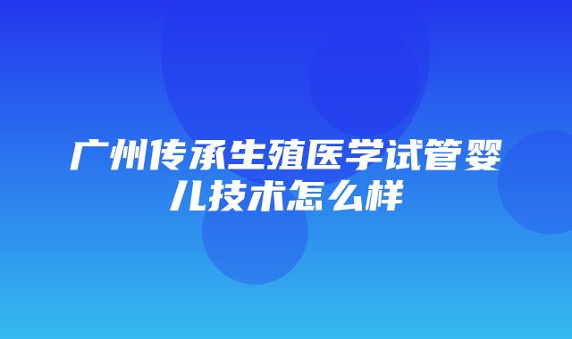 广州传承生殖医学试管婴儿技术怎么样