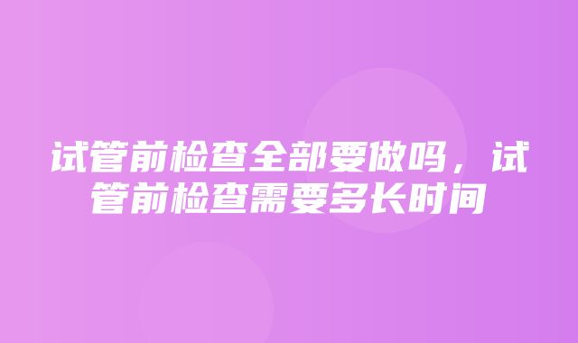 试管前检查全部要做吗，试管前检查需要多长时间