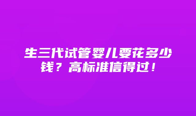 生三代试管婴儿要花多少钱？高标准信得过！