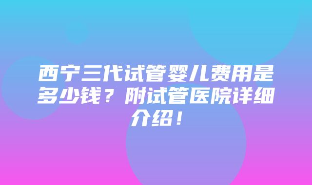 西宁三代试管婴儿费用是多少钱？附试管医院详细介绍！