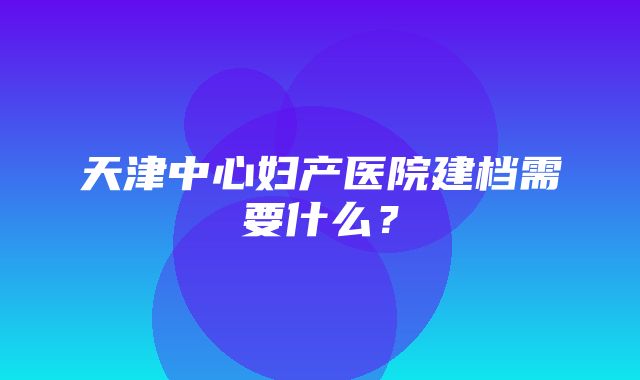 天津中心妇产医院建档需要什么？