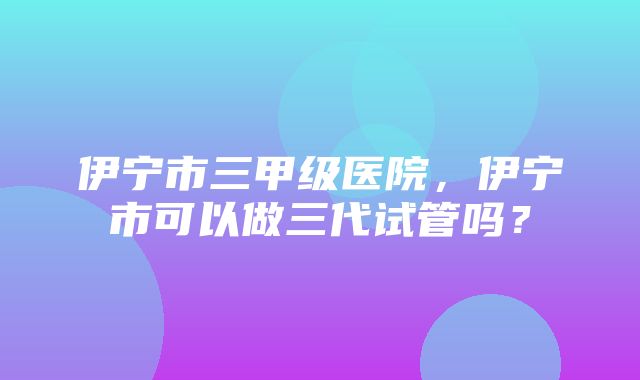 伊宁市三甲级医院，伊宁市可以做三代试管吗？