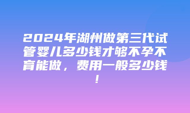 2024年湖州做第三代试管婴儿多少钱才够不孕不育能做，费用一般多少钱！