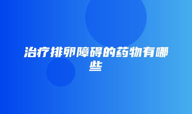 治疗排卵障碍的药物有哪些