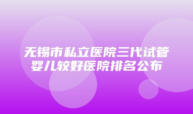 无锡市私立医院三代试管婴儿较好医院排名公布