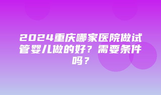 2024重庆哪家医院做试管婴儿做的好？需要条件吗？