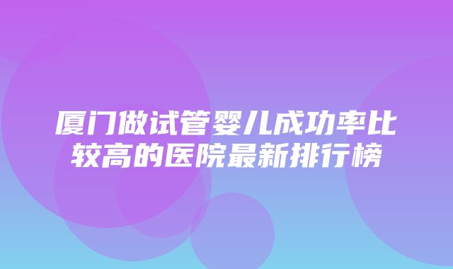 厦门做试管婴儿成功率比较高的医院最新排行榜