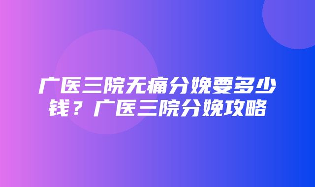 广医三院无痛分娩要多少钱？广医三院分娩攻略