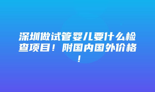 深圳做试管婴儿要什么检查项目！附国内国外价格！