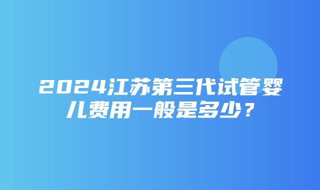 2024江苏第三代试管婴儿费用一般是多少？