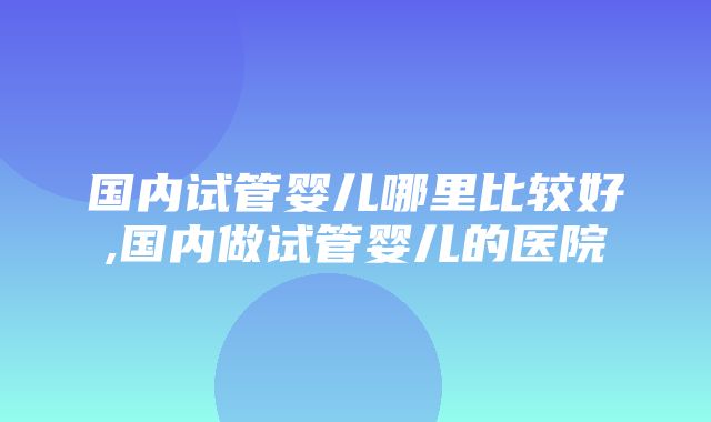 国内试管婴儿哪里比较好,国内做试管婴儿的医院