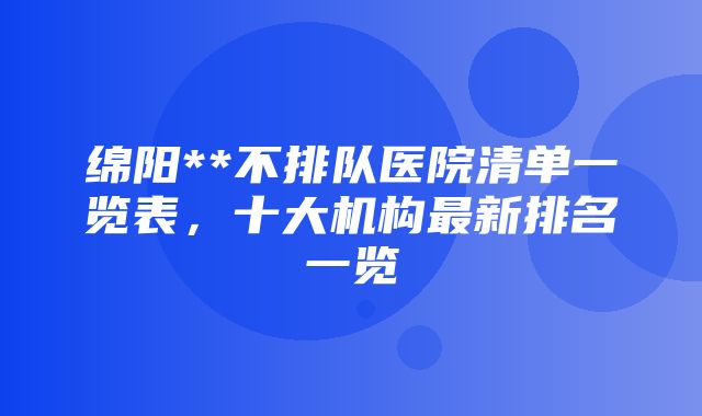 绵阳**不排队医院清单一览表，十大机构最新排名一览