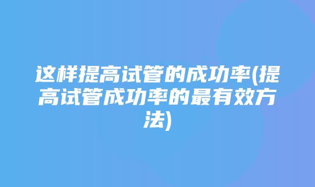 这样提高试管的成功率(提高试管成功率的最有效方法)