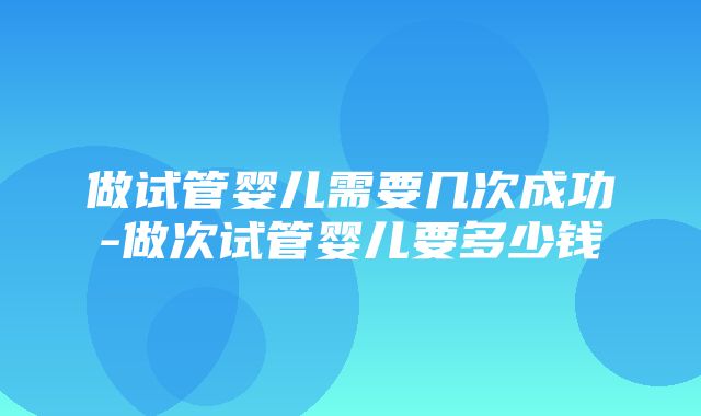 做试管婴儿需要几次成功-做次试管婴儿要多少钱