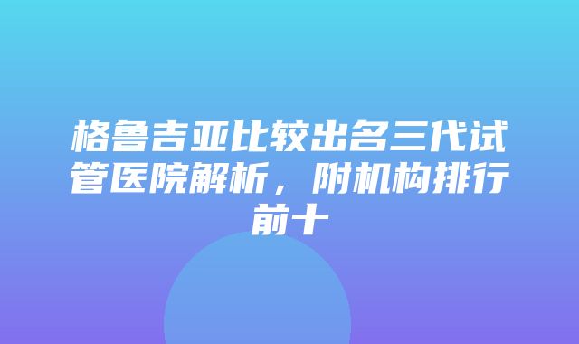 格鲁吉亚比较出名三代试管医院解析，附机构排行前十