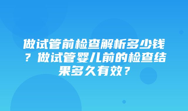 做试管前检查解析多少钱？做试管婴儿前的检查结果多久有效？