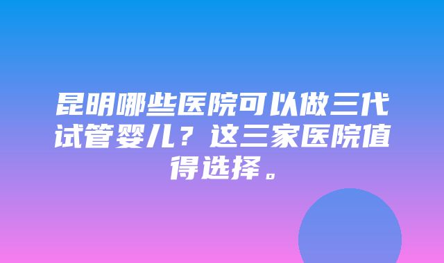 昆明哪些医院可以做三代试管婴儿？这三家医院值得选择。