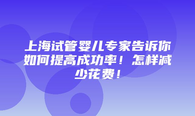 上海试管婴儿专家告诉你如何提高成功率！怎样减少花费！