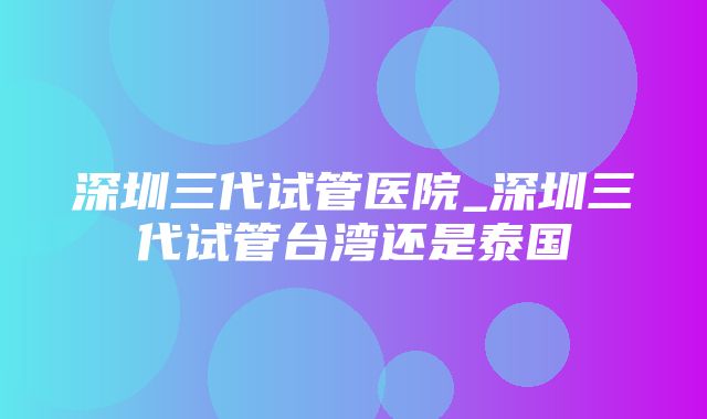 深圳三代试管医院_深圳三代试管台湾还是泰国