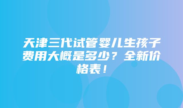 天津三代试管婴儿生孩子费用大概是多少？全新价格表！