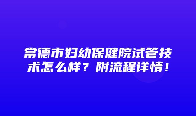 常德市妇幼保健院试管技术怎么样？附流程详情！