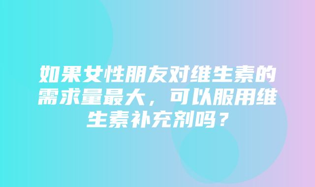 如果女性朋友对维生素的需求量最大，可以服用维生素补充剂吗？