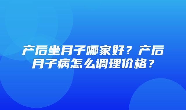 产后坐月子哪家好？产后月子病怎么调理价格？