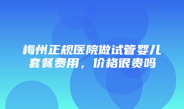 梅州正规医院做试管婴儿套餐费用，价格很贵吗