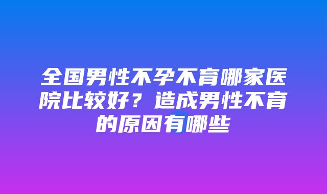 全国男性不孕不育哪家医院比较好？造成男性不育的原因有哪些