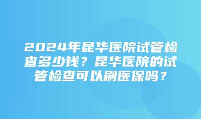 2024年昆华医院试管检查多少钱？昆华医院的试管检查可以刷医保吗？