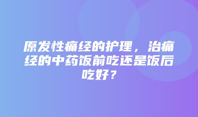 原发性痛经的护理，治痛经的中药饭前吃还是饭后吃好？