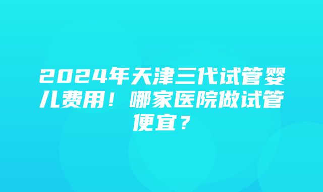 2024年天津三代试管婴儿费用！哪家医院做试管便宜？