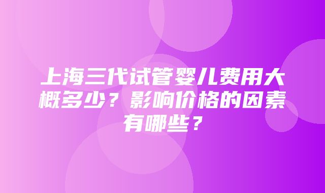 上海三代试管婴儿费用大概多少？影响价格的因素有哪些？