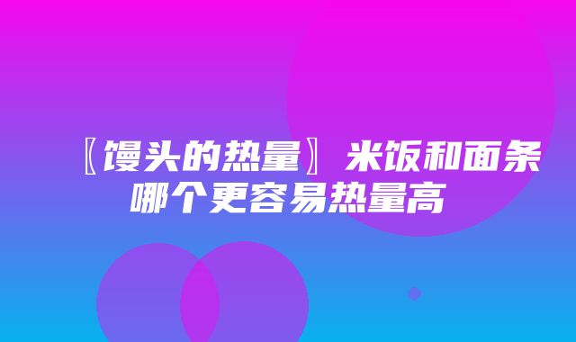 〖馒头的热量〗米饭和面条哪个更容易热量高